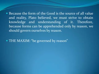  Because the form of the Good is the source of all value
and reality, Plato believed, we must strive to obtain
knowledge and understanding of it. Therefore,
because forms can be apprehended only by reason, we
should govern ourselves by reason.
 THE MAXIM: “be governed by reason”
 