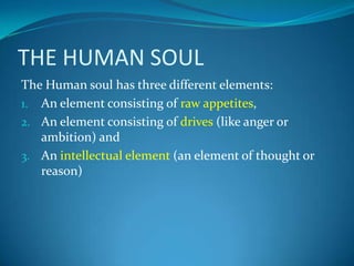 THE HUMAN SOUL
The Human soul has three different elements:
1. An element consisting of raw appetites,
2. An element consisting of drives (like anger or
ambition) and
3. An intellectual element (an element of thought or
reason)
 