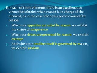 For each of these elements there is an excellence or
virtue that obtains when reason is in charge of the
element, as in the case when you govern yourself by
reason.
1. When our appetites are ruled by reason, we exhibit
the virtue of temperance
2. When our drives are governed by reason, we exhibit
courage
3. And when our intellect itself is governed by reason,
we exhibit wisdom.
 