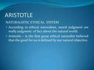 ARISTOTLE
NATURALISTIC ETHICAL SYSTEM
 According to ethical naturalism, moral judgment are
really judgment of fact about the natural world.
 Aristotle – is the first great ethical naturalist believed
that the good for us is defined by our natural objective.
 