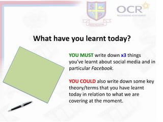 What have you learnt today?
YOU MUST write down x3 things
you’ve learnt about social media and in
particular Facebook.
YOU COULD also write down some key
theory/terms that you have learnt
today in relation to what we are
covering at the moment.
 