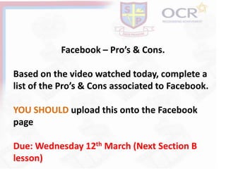Facebook – Pro’s & Cons.
Based on the video watched today, complete a
list of the Pro’s & Cons associated to Facebook.
YOU SHOULD upload this onto the Facebook
page
Due: Wednesday 12th March (Next Section B
lesson)
 