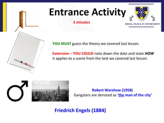 Entrance Activity
3 minutes
Robert Warshow (1958)
Gangsters are denoted as ‘the man of the city’
YOU MUST guess the theory we covered last lesson.
Extension – YOU COULD note down the date and state HOW
it applies to a scene from the text we covered last lesson.
Friedrich Engels (1884)
 