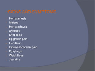 :SIGNS AND SYMPTOMS











Hematemesis
Melena
Hematochezia
Syncope
Dyspepsia
Epigastric pain
Heartburn
Diffuse abdominal pain
Dysphagia
Weight loss
Jaundice
 