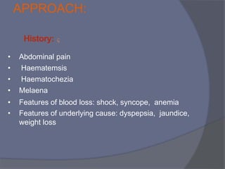 APPROACH:

History:
• Abdominal pain
• Haematemsis
• Haematochezia
• Melaena
• Features of blood loss: shock, syncope, anemia
• Features of underlying cause: dyspepsia, jaundice,
weight loss
 
