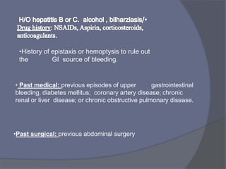 •History of epistaxis or hemoptysis to rule out
the GI source of bleeding.
• Past medical: previous episodes of upper gastrointestinal
bleeding, diabetes mellitus; coronary artery disease; chronic
renal or liver disease; or chronic obstructive pulmonary disease.
•Past surgical: previous abdominal surgery
 