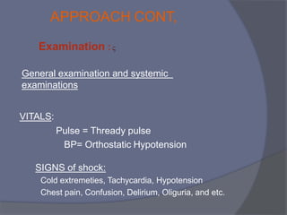 
Examination :
General examination and systemic
examinations
VITALS:
Pulse = Thready pulse
BP= Orthostatic Hypotension
SIGNS of shock:
Cold extremeties, Tachycardia, Hypotension
Chest pain, Confusion, Delirium, Oliguria, and etc.
APPROACH CONT,
 