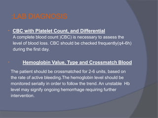 • CBC with Platelet Count, and Differential
A complete blood count (CBC) is necessary to assess the
level of blood loss. CBC should be checked frequently(q4-6h)
during the first day.
• Hemoglobin Value, Type and Crossmatch Blood
The patient should be crossmatched for 2-6 units, based on
the rate of active bleeding.The hemoglobin level should be
monitored serially in order to follow the trend. An unstable Hb
level may signify ongoing hemorrhage requiring further
intervention.
:LAB DIAGNOSIS
 