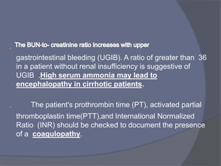•
gastrointestinal bleeding (UGIB). A ratio of greater than 36
in a patient without renal insufficiency is suggestive of
UGIB .High serum ammonia may lead to
encephalopathy in cirrhotic patients.
• The patient's prothrombin time (PT), activated partial
thromboplastin time)PTT),and International Normalized
Ratio (INR) should be checked to document the presence
of a coagulopathy.
 