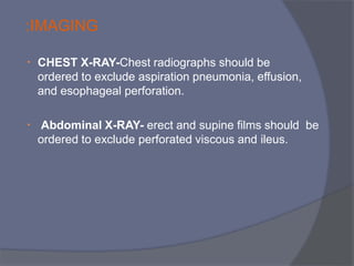 • CHEST X-RAY-Chest radiographs should be
ordered to exclude aspiration pneumonia, effusion,
and esophageal perforation.
• Abdominal X-RAY- erect and supine films should be
ordered to exclude perforated viscous and ileus.
:IMAGING
 