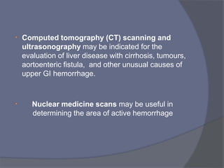 • Computed tomography (CT) scanning and
ultrasonography may be indicated for the
evaluation of liver disease with cirrhosis, tumours,
aortoenteric fistula, and other unusual causes of
upper GI hemorrhage.
• Nuclear medicine scans may be useful in
determining the area of active hemorrhage
 