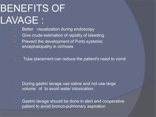 • Better visualization during endoscopy
• Give crude estimation of rapidity of bleeding
• Prevent the development of Porto systemic
encephalopathy in cirrhosis
• Tube placement can reduce the patient's need to vomit
 During gastric lavage use saline and not use large
volume of to avoid water intoxication.
 Gastric lavage should be done in alert and cooperative
patient to avoid bronco-pulmonary aspiration
BENEFITS OF
LAVAGE :
 