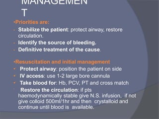 MANAGEMEN
T
•Priorities are:
• Stabilize the patient: protect airway, restore
circulation.
• Identify the source of bleeding.
• Definitive treatment of the cause.
•Resuscitation and initial management
• Protect airway: position the patient on side
• IV access: use 1-2 large bore cannula
• Take blood for: Hb, PCV, PT and cross match
 Restore the circulation: if pts
haemodynamically stable give N.S. infusion, if not
give colloid 500ml/1hr and then crystalloid and
continue until blood is available.
 