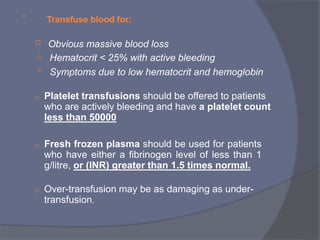 o
Transfuse blood for:
o
o
o
Obvious massive blood loss
Hematocrit < 25% with active bleeding
Symptoms due to low hematocrit and hemoglobin
o Platelet transfusions should be offered to patients
who are actively bleeding and have a platelet count
less than 50000
o Fresh frozen plasma should be used for patients
who have either a fibrinogen level of less than 1
g/litre, or (INR) greater than 1.5 times normal.
o Over-transfusion may be as damaging as under-
transfusion.
 