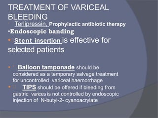 TREATMENT OF VARICEAL
BLEEDING
 Terlipressin, Prophylactic antibiotic therapy
•Endoscopic banding
•Stent insertion is effective for
selected patients
•  Balloon tamponade should be
considered as a temporary salvage treatment
for uncontrolled variceal haemorrhage
•  TIPS should be offered if bleeding from
gastric varices is not controlled by endoscopic
injection of N-butyl-2- cyanoacrylate
 