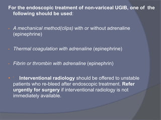 For the endoscopic treatment of non-variceal UGIB, one of the
following should be used:
• A mechanical method(clips) with or without adrenaline
(epinephrine(
• Thermal coagulation with adrenaline (epinephrine(
• Fibrin or thrombin with adrenaline (epinephrin(
•  Interventional radiology should be offered to unstable
patients who re-bleed after endoscopic treatment. Refer
urgently for surgery if interventional radiology is not
immediately available.
 