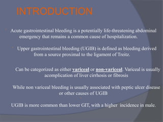 INTRODUCTION
 Acute gastrointestinal bleeding is a potentially life-threatening abdominal
emergency that remains a common cause of hospitalization.
 Upper gastrointestinal bleeding (UGIB) is defined as bleeding derived
from a source proximal to the ligament of Treitz.
Can be categorized as either variceal or non-variceal. Variceal is usually
acomplication of liver cirrhosis or fibrosis
While non variceal bleeding is usually associated with peptic ulcer disease
or other causes of UGIB

UGIB is more common than lower GIT, with a higher incidence in male.
 