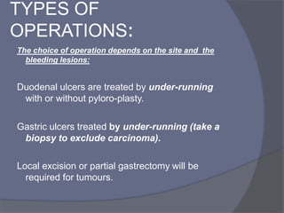 TYPES OF
OPERATIONS:
The choice of operation depends on the site and the
bleeding lesions:
Duodenal ulcers are treated by under-running
with or without pyloro-plasty.
Gastric ulcers treated by under-running (take a
biopsy to exclude carcinoma(.
Local excision or partial gastrectomy will be
required for tumours.
 