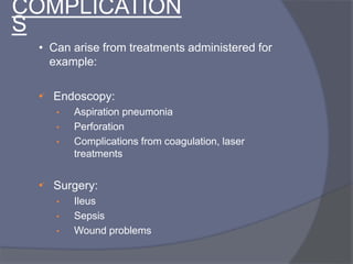 COMPLICATION
S
• Can arise from treatments administered for
example:
• Endoscopy:
• Aspiration pneumonia
• Perforation
• Complications from coagulation, laser
treatments
• Surgery:
• Ileus
• Sepsis
• Wound problems
 