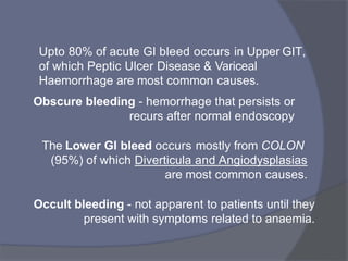 Upto 80% of acute GI bleed occurs in Upper GIT,
of which Peptic Ulcer Disease & Variceal
Haemorrhage are most common causes.
Obscure bleeding - hemorrhage that persists or
recurs after normal endoscopy
The Lower GI bleed occurs mostly from COLON
(95%) of which Diverticula and Angiodysplasias
are most common causes.
Occult bleeding - not apparent to patients until they
present with symptoms related to anaemia.
 