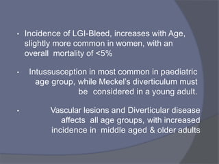 • Incidence of LGI-Bleed, increases with Age,
slightly more common in women, with an
overall mortality of <5%
• Intussusception in most common in paediatric
age group, while Meckel’s diverticulum must
be considered in a young adult.
• Vascular lesions and Diverticular disease
affects all age groups, with increased
incidence in middle aged & older adults
 