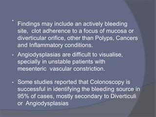 •
Findings may include an actively bleeding
site, clot adherence to a focus of mucosa or
diverticular orifice, other than Polyps, Cancers
and Inflammatory conditions.
• Angiodysplasias are difficult to visualise,
specially in unstable patients with
mesenteric vascular constriction.
• Some studies reported that Colonoscopy is
successful in identifying the bleeding source in
95% of cases, mostly secondary to Diverticuli
or Angiodysplasias
 