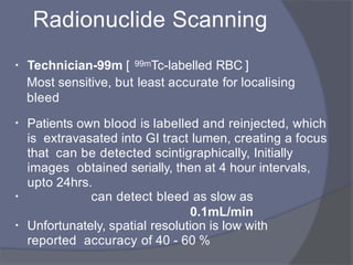 Radionuclide Scanning
• Technician-99m [ 99mTc-labelled RBC ]
Most sensitive, but least accurate for localising
bleed
• Patients own blood is labelled and reinjected, which
is extravasated into GI tract lumen, creating a focus
that can be detected scintigraphically, Initially
images obtained serially, then at 4 hour intervals,
upto 24hrs.
• can detect bleed as slow as
0.1mL/min
• Unfortunately, spatial resolution is low with
reported accuracy of 40 - 60 %
 