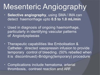 Mesenteric Angiography
• Selective angiography, using SMA / IMA can
detect haemorrhage upto 0.5 to 1.0 mL/min
• Used in diagnosis of ongoing haemorrhage,
particularly in identifying vascular patterns
of Angiodysplasias
•
•
Therapeutic capabilities like Embolisation &
Catheter- directed vasopressin infusion to provide
temporary control of bleeding. (50% rebelled when
it is discontinued)-Bridging(temporary) procedure
Complications include hematoma, arterial
thrombosis, contrast reaction and ARF.
 