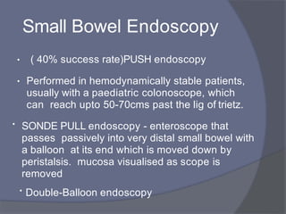 Small Bowel Endoscopy
• PUSH endoscopy
( 40% success rate)
• Performed in hemodynamically stable patients,
usually with a paediatric colonoscope, which
can reach upto 50-70cms past the lig of trietz.
• SONDE PULL endoscopy - enteroscope that
passes passively into very distal small bowel with
a balloon at its end which is moved down by
peristalsis. mucosa visualised as scope is
removed
• Double-Balloon endoscopy
 