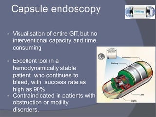 Capsule endoscopy
• Visualisation of entire GIT, but no
interventional capacity and time
consuming
• Excellent tool in a
hemodynamically stable
patient who continues to
bleed, with success rate as
high as 90%
• Contraindicated in patients with
obstruction or motility
disorders.
 