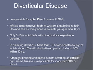 Diverticular Disease
• responsible for upto 55% of cases of LGI-B
• affects more than two-thirds of western population in their
80’s and can be rarely seen in patients younger than 40yrs
• Only 3-15% individuals with diverticulosis experience
bleeding
• In bleeding diverticuli, More than 75% stop spontaneously, of
which about 10% will rebelled in an year and almost 50%
within 10yrs.
• Although diverticular disease is more common on left side,
right sided disease is responsible for more than 50% of
bleed.
 