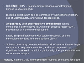 • COLONOSCOPY - Best method of diagnosis and treatment
(limited in severe bleed)
• Bleeding diverticulum can be controlled by Epinephrine injection,
use of Electrocautery, and with Endoscopic clips.
• Angiography with Superselective embolisation can be
considered if all the above fail, with high success rates(>90%),
but with risk of ischemic complications
• Lastly, Surgical intervention with colonic resection, or blind
hemicolectomy done in unsure patients (50%)
• Subtotal colectomy does not eliminate risk of recurrent hemorrhage
compared to segmental resection, and is accompanied by
significant increase in morbidity, particularly older patients in whom
rectum never adapts.
Mortality is almost 30% in the Emergent subtotal colectomy for bleed
 