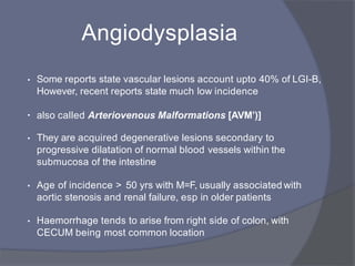 Angiodysplasia
• Some reports state vascular lesions account upto 40% of LGI-B,
However, recent reports state much low incidence
• also called Arteriovenous Malformations [AVM’(]
• They are acquired degenerative lesions secondary to
progressive dilatation of normal blood vessels within the
submucosa of the intestine
• Age of incidence > 50 yrs with M=F, usually associated with
aortic stenosis and renal failure, esp in older patients
• Haemorrhage tends to arise from right side of colon, with
CECUM being most common location
 