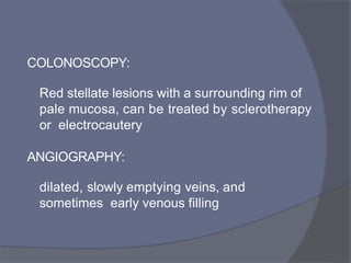 COLONOSCOPY:
Red stellate lesions with a surrounding rim of
pale mucosa, can be treated by sclerotherapy
or electrocautery
ANGIOGRAPHY:
dilated, slowly emptying veins, and
sometimes early venous filling
 