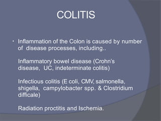 COLITIS
• Inflammation of the Colon is caused by number
of disease processes, including..
Inflammatory bowel disease (Crohn’s
disease, UC, indeterminate colitis)
Infectious colitis (E coli, CMV, salmonella,
shigella, campylobacter spp. & Clostridium
difficale)
Radiation proctitis and Ischemia.
 