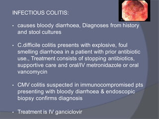 INFECTIOUS COLITIS:
• causes bloody diarrhoea, Diagnoses from history
and stool cultures
• C.difficile colitis presents with explosive, foul
smelling diarrhoea in a patient with prior antibiotic
use., Treatment consists of stopping antibiotics,
supportive care and oral/IV metronidazole or oral
vancomycin
• CMV colitis suspected in immunocompromised pts
presenting with bloody diarrhoea & endoscopic
biopsy confirms diagnosis
• Treatment is IV ganciclovir
 