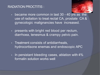 RADIATION PROCTITIS :
• became more common in last 30 - 40 yrs as the
use of radiation to treat rectal CA, prostate CA &
gynecologic malignancies have increased.
• presents with bright red blood per rectum,
diarrhoea, tenesmus & crampy pelvic pain.
• Treatment consists of antidiarrheals,
hydrocortisone enemas and endoscopic APC
• In persistant bleeding cases, ablation with 4%
formalin solution works well
 