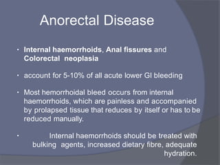 Anorectal Disease
• Internal haemorrhoids, Anal fissures and
Colorectal neoplasia
• account for 5-10% of all acute lower GI bleeding
• Most hemorrhoidal bleed occurs from internal
haemorrhoids, which are painless and accompanied
by prolapsed tissue that reduces by itself or has to be
reduced manually.
• Internal haemorrhoids should be treated with
bulking agents, increased dietary fibre, adequate
hydration.
 
