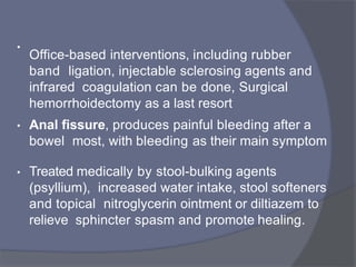 •
Office-based interventions, including rubber
band ligation, injectable sclerosing agents and
infrared coagulation can be done, Surgical
hemorrhoidectomy as a last resort
• Anal fissure, produces painful bleeding after a
bowel most, with bleeding as their main symptom
• Treated medically by stool-bulking agents
(psyllium), increased water intake, stool softeners
and topical nitroglycerin ointment or diltiazem to
relieve sphincter spasm and promote healing.
 