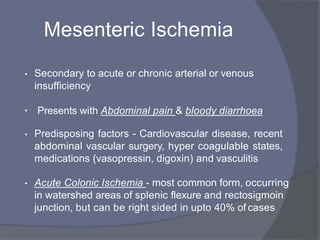 Mesenteric Ischemia
• Secondary to acute or chronic arterial or venous
insufficiency
• Presents with Abdominal pain & bloody diarrhoea
• Predisposing factors - Cardiovascular disease, recent
abdominal vascular surgery, hyper coagulable states,
medications (vasopressin, digoxin) and vasculitis
• Acute Colonic Ischemia - most common form, occurring
in watershed areas of splenic flexure and rectosigmoin
junction, but can be right sided in upto 40% of cases
 