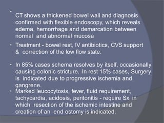 •
CT shows a thickened bowel wall and diagnosis
confirmed with flexible endoscopy, which reveals
edema, hemorrhage and demarcation between
normal and abnormal mucosa
• Treatment - bowel rest, IV antibiotics, CVS support
& correction of the low flow state.
• In 85% cases schema resolves by itself, occasionally
causing colonic stricture. In rest 15% cases, Surgery
is indicated due to progressive ischemia and
gangrene.
• Marked leucocytosis, fever, fluid requirement,
tachycardia, acidosis, peritonitis - require Sx, in
which resection of the ischemic intestine and
creation of an end ostomy is indicated.
 