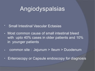 Angiodyspalsias
• Small Intestinal Vascular Ectasias
• Most common cause of small intestinal bleed
with upto 40% cases in older patients and 10%
in younger patients
• common site : Jejunum > Ileum > Duodenum
• Enteroscopy or Capsule endoscopy for diagnosis
 