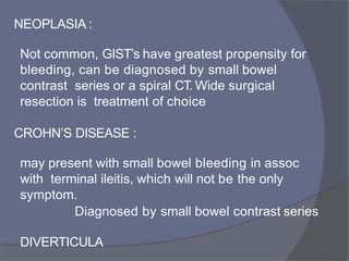 NEOPLASIA :
Not common, GIST’s have greatest propensity for
bleeding, can be diagnosed by small bowel
contrast series or a spiral CT. Wide surgical
resection is treatment of choice
CROHN’S DISEASE :
may present with small bowel bleeding in assoc
with terminal ileitis, which will not be the only
symptom.
Diagnosed by small bowel contrast series
DIVERTICULA
 