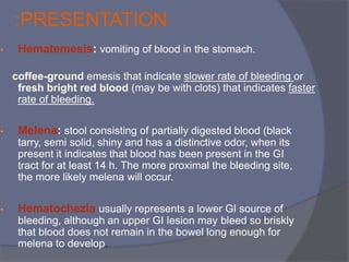:PRESENTATION
• Hematemesis: vomiting of blood in the stomach.
coffee-ground emesis that indicate slower rate of bleeding or
fresh bright red blood (may be with clots) that indicates faster
rate of bleeding.
• Melena: stool consisting of partially digested blood (black
tarry, semi solid, shiny and has a distinctive odor, when its
present it indicates that blood has been present in the GI
tract for at least 14 h. The more proximal the bleeding site,
the more likely melena will occur.
• Hematochezia usually represents a lower GI source of
bleeding, although an upper GI lesion may bleed so briskly
that blood does not remain in the bowel long enough for
melena to develop.
 
