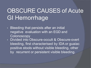 OBSCURE CAUSES of Acute
GI Hemorrhage
• Bleeding that persists after an initial
negative evaluation with an EGD and
Colonoscopy
• Divided into Obscure-occult & Obscure-overt
bleeding, first characterised by IDA or guaiac
positive stools without visible bleeding, other
by recurrent or persistent visible bleeding.
 