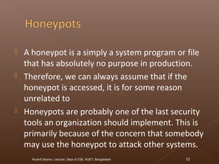  A honeypot is a simply a system program or file
that has absolutely no purpose in production.
 Therefore, we can always assume that if the
honeypot is accessed, it is for some reason
unrelated to
 Honeypots are probably one of the last security
tools an organization should implement. This is
primarily because of the concern that somebody
may use the honeypot to attack other systems.
Rushdi Shams, Lecturer, Dept of CSE, KUET, Bangladesh 12
 