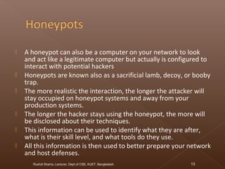  A honeypot can also be a computer on your network to look
and act like a legitimate computer but actually is configured to
interact with potential hackers
 Honeypots are known also as a sacrificial lamb, decoy, or booby
trap.
 The more realistic the interaction, the longer the attacker will
stay occupied on honeypot systems and away from your
production systems.
 The longer the hacker stays using the honeypot, the more will
be disclosed about their techniques.
 This information can be used to identify what they are after,
what is their skill level, and what tools do they use.
 All this information is then used to better prepare your network
and host defenses.
Rushdi Shams, Lecturer, Dept of CSE, KUET, Bangladesh 13
 