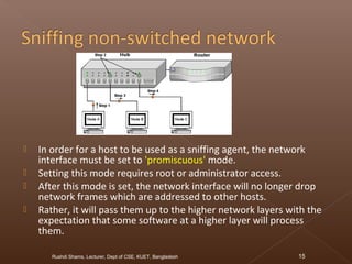  In order for a host to be used as a sniffing agent, the network
interface must be set to 'promiscuous' mode.
 Setting this mode requires root or administrator access.
 After this mode is set, the network interface will no longer drop
network frames which are addressed to other hosts.
 Rather, it will pass them up to the higher network layers with the
expectation that some software at a higher layer will process
them.
Rushdi Shams, Lecturer, Dept of CSE, KUET, Bangladesh 15
 