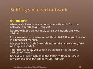 ARP Spoofing
 when Node A wants to communicate with Node C on the
network, it sends an ARP request.
 Node C will send an ARP reply which will include the MAC
address.
 Even in a switched environment, this initial ARP request is sent
in a broadcast manner.
 It is possible for Node B to craft and send an unsolicited, fake
ARP reply to Node A.
 This fake ARP reply will specify that Node B has the MAC
address of Node C.
 Node A will unwittingly send the traffic to Node B since it
professes to have the intended MAC address.
Rushdi Shams, Lecturer, Dept of CSE, KUET, Bangladesh 18
 