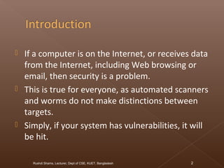  If a computer is on the Internet, or receives data
from the Internet, including Web browsing or
email, then security is a problem.
 This is true for everyone, as automated scanners
and worms do not make distinctions between
targets.
 Simply, if your system has vulnerabilities, it will
be hit.
Rushdi Shams, Lecturer, Dept of CSE, KUET, Bangladesh 2
 